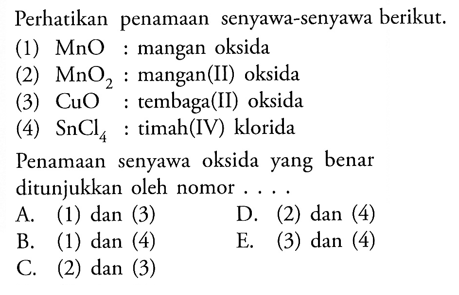 Perhatikan penamaan senyawa-senyawa berikut. (1) MnO : mangan oksida (2) MnO2 : mangan(II) oksida (3) CuO : tembaga(II) oksida (4) SnCl4 : timah(IV) klorida Penamaan senyawa oksida yang benar ditunjukkan oleh nomor .... A. (1) dan (3) D. (2) dan (4) B. (1) dan (4) E. (3) dan (4) C. (2) dan (3)