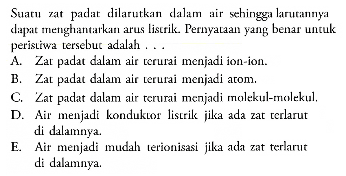 Suatu zat padat dilarutkan dalam air sehingga larutannya dapat menghantarkan arus listrik. Pernyataan yang benar untuk peristiwa tersebut adalah ...
A. Zat padat dalam air terurai menjadi ion-ion.
B. Zat padat dalam air terurai menjadi atom.
C. Zat padat dalam air terurai menjadi molekul-molekul.
D. Air menjadi konduktor listrik jika ada zat terlarut di dalamnya.
E. Air menjadi mudah terionisasi jika ada zat terlarut di dalamnya.