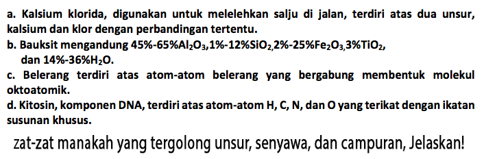 a. Kalsium klorida, digunakan untuk melelehkan salju di jalan, terdiri atas dua unsur, kalsium dan klor dengan perbandingan tertentu. b. Bauksit mengandung 45% - 65% Al2O3, 1% - 12% SiO2, 2% - 25% Fe203, 3% TiO2, dan 14% - 36% H20. c. Belerang terdiri atas atom-atom belerang yang bergabung membentuk molekul okto atomik. d. Kitosin, komponen DNA, terdiri atas atom-atom H, C, N, dan O yang terikat dengan ikatan susunan khusus. zat-zat manakah yang tergolong unsur, senyawa, dan campuran, Jelaskan!