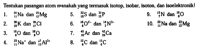 Tentukan pasangan atom manakah yang termasuk isotop, isobar, isoton, dan isoelektronik! 
1. 24 11 Na dan 25 12 Mg 2. 39 19 K dan 39 17 Cl 3. 16 8 O dan 18 8 O 4. 23 11 Na^+ dan 27 13 Al^(3+) 5. 32 16 S dan 31 15 P 6. 16 8 O^(2-) dan 14 7 N^(3-) 7. 40 18 Ar dan 42 20 Ca 8. 12 6 C dan 13 6 C 9. 15 7 N dan 16 8 O 10. 23 11 Na dan 23 12 Mg  