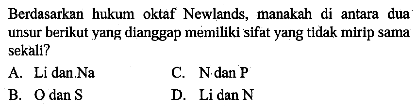 Berdasarkan hukum oktaf Newlands, manakah di antara dua unsur berikut yang dianggap memiliki sifat yang tidak mirip sama sekali ?
A. Li dan Na 
B. O dan S 
C. N dan P 
D. Li dan N 