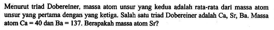 Menurut triad Dobereiner, massa atom unsur yang kedua adalah rata-rata dari massa atom unsur yang pertama dengan yang ketiga. Salah satu triad Dobereiner adalah Ca, Sr, Ba. Massa atom Ca = 40 dan Ba = 137. Berapakah massa atom Sr ?