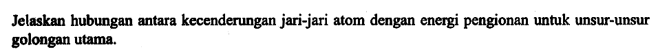 Jelaskan hubungan antara kecenderungan jari-jari atom dengan energi pengionan untuk unsur-unsur golongan utama.