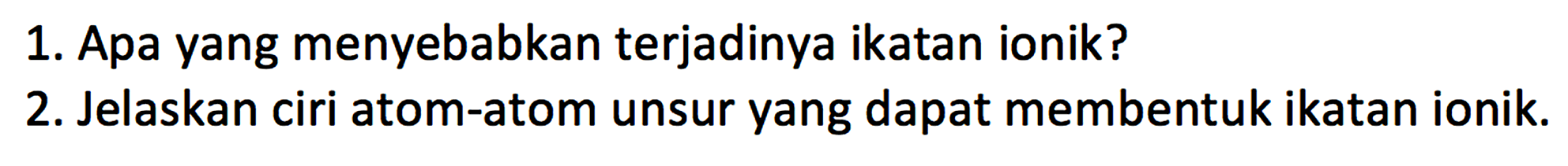 1. Apa yang menyebabkan terjadinya ikatan ionik? 
2. Jelaskan ciri atom-atom unsur yang dapat membentuk ikatan ionik.