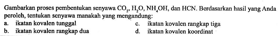 Gambarkan proses pembentukan senyawa CO2, H2 O, NH4 OH, dan HCN. Berdasarkan hasil yang Anda peroleh, tentukan senyawa manakah yang mengandung:
a. ikatan kovalen tunggal
c. ikatan kovalen rangkap tiga
b. ikatan kovalen rangkap dua
d. ikatan kovalen koordinat