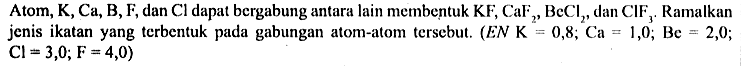 Atom, K, Ca, B, F, dan Cl dapat bergabung antara lain membentuk KF, CaF2, BeCl2, dan ClF3. Ramalkan jenis ikatan yang terbentuk pada gabungan atom-atom tersebut. (EN K = 0,8; Ca = 1,0; Be = 2,0; Cl = 3,0; F = 4,0)