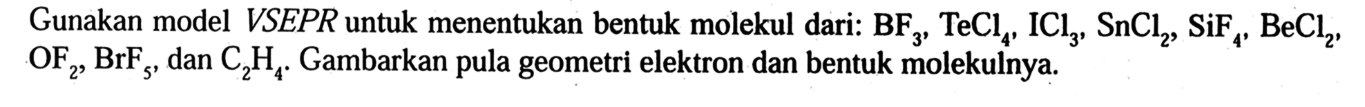 Gunakan model VSEPR untuk menentukan bentuk molekul dari: BF3, TeCl4, ICl3, SnCl2, SiF4, BeCl2 , OF2, BrF5 , dan C2H4. Gambarkan pula geometri elektron dan bentuk molekulnya.