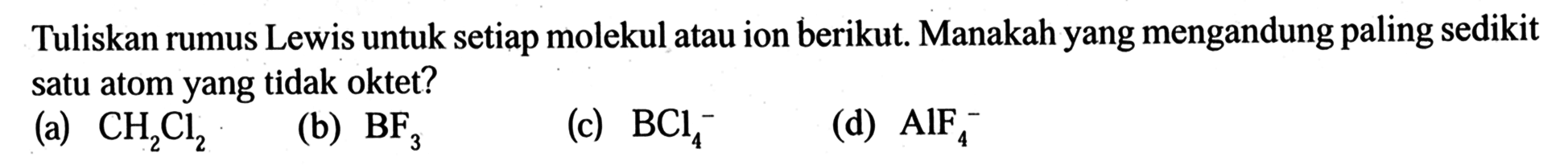 Tuliskan rumus Lewis untuk setiap molekul atau ion berikut. Manakah yang mengandung paling sedikit satu atom yang tidak oktet? 
(a) CH2Cl2 
(b) BF3 
(c) BCl4^- 
(d) AlF4^-