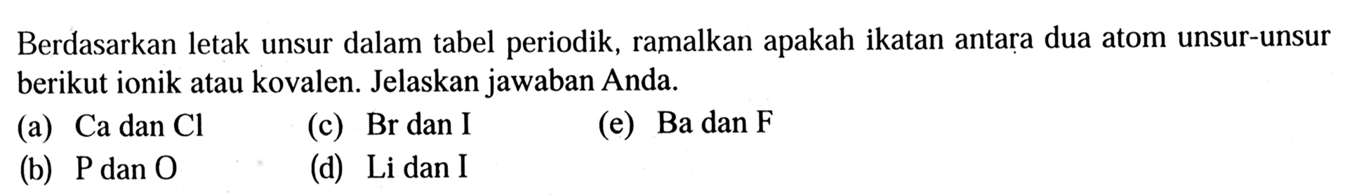 Berdasarkan letak unsur dalam tabel periodik, ramalkan apakah ikatan antara dua atom unsur-unsur berikut ionik atau kovalen. Jelaskan jawaban Anda.
(a) Ca dan Cl 
(c) Br dan I
(e) Ba dan F 
(b) P dan O 
(d) Li dan I