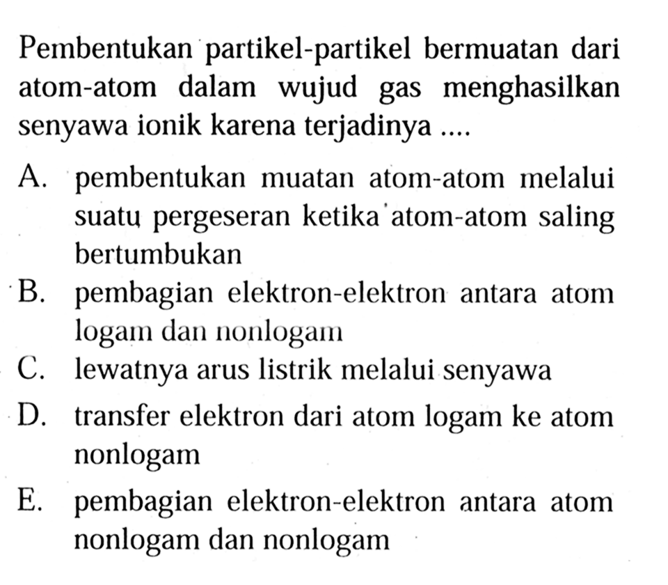 Pembentukan partikel-partikel bermuatan dari atom-atom dalam wujud gas menghasilkan senyawa ionik karena terjadinya ....

A. pembentukan muatan atom-atom melalui suatu pergeseran ketika atom-atom saling bertumbukan
B. pembagian elektron-elektron antara atom logam dan nonlogam
C. lewatnya arus listrik melalui senyawa
D. transfer elektron dari atom logam ke atom nonlogam
E. pembagian elektron-elektron antara atom nonlogam dan nonlogam