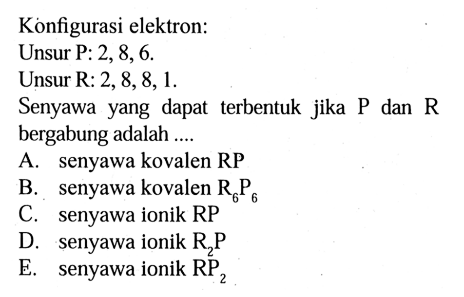 Konfigurasi elektron: Unsur P: 2, 8, 6. Unsur R: 2, 8, 8, 1. Senyawa yang dapat terbentuk jika P dan R bergabung adalah .... A. senyawa kovalen RP B. senyawa kovalen R6P6 C. senyawa ionik RP D. senyawa ionik R2P E. senyawa ionik RP2 