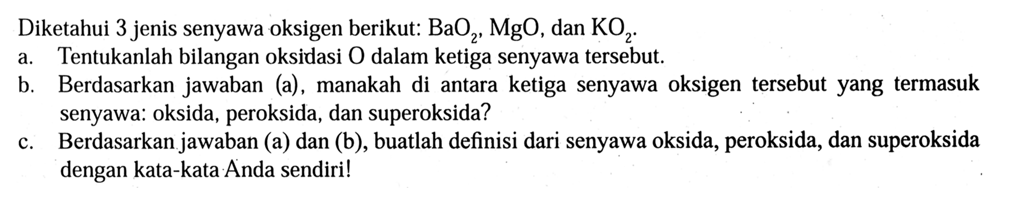 Diketahui 3 jenis senyawa oksigen berikut:  BaO2, MgO, dan KO2.
a. Tentukanlah bilangan oksidasi  O  dalam ketiga senyawa tersebut.
b. Berdasarkan jawaban (a), manakah di antara ketiga senyawa oksigen tersebut yang termasuk senyawa: oksida, peroksida, dan superoksida?
c. Berdasarkan jawaban (a) dan (b), buatlah definisi dari senyawa oksida, peroksida, dan superoksida dengan kata-kata Anda sendiri!