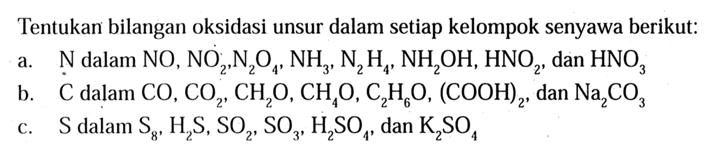 Tentukan bilangan oksidasi unsur dalam setiap kelompok senyawa berikut: 
a. N dalam NO, NO2, N2O4,  NH3 N2H4, NH2OH, HNO2, dan HNO3
b. C dalam CO, CO2, CH2O, CH4O, C2H8O, (COOH)2, dan Na2CO3 
c. S dalam S8, H2S, SO2, SO3 H2SO4, dan K2SO4 