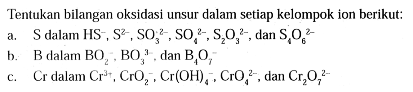 Tentukan bilangan oksidasi unsur dalam setiap kelompok ion berikut: 
a. S dalam HS^-, S^(2-), SO3^(2-), SO4^(2-), S2O3^(2-), dan S4O6^(2-) 
b. B dalam BO2^-, BO3^(3-), dan B4O7^-
c. Cr dalam Cr^(3+), CrO2^-, Cr(OH)4^-, CrO4^(2-), dan Cr2O7^(2-)