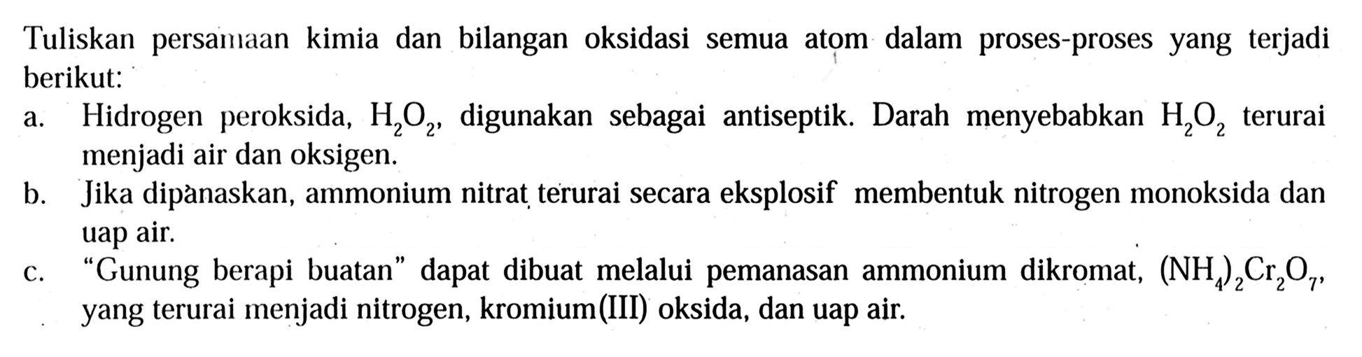 Tuliskan persamaan kimia dan bilangan oksidasi semua atom dalam proses-proses yang terjadi berikut:
a. Hidrogen peroksida,  H2O2 , digunakan sebagai antiseptik. Darah menyebabkan H2O2 terurai menjadi air dan oksigen.
b. Jika dipànaskan, ammonium nitrat terurai secara eksplosif membentuk nitrogen monoksida dan uap air.
c. "Gunung berapi buatan" dapat dibuat melalui pemanasan ammonium dikromat,  (NH4)2Cr2O7, yang terurai menjadi nitrogen, kromium(III) oksida, dan uap air.