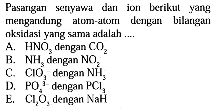 Pasangan senyawa dan ion berikut yang mengandung atom-atom dengan bilangan oksidasi yang sama adalah 
A. HNO3 dengan CO2 
B. NH3 dengan NO2 
C. ClO3^- dengan NH3 
D. PO4^(3-) dengan PCl3 
E. Cl2O3 dengan NaH