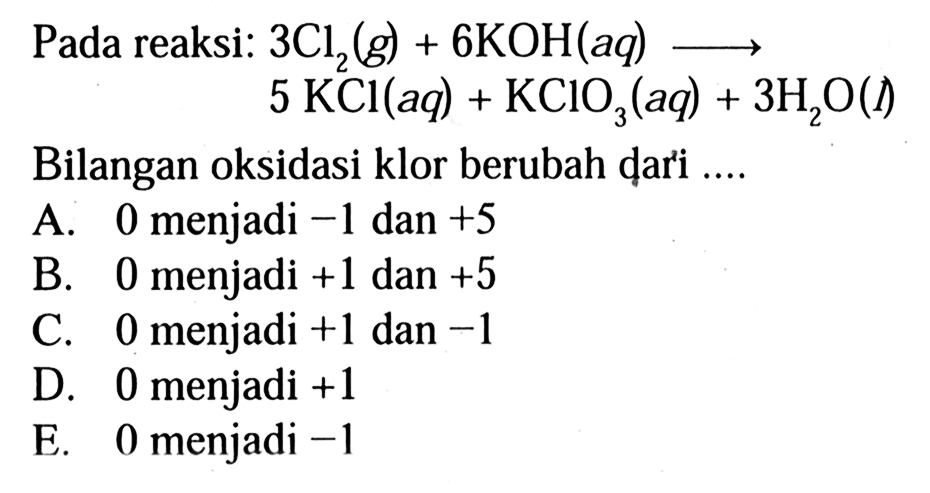 Pada reaksi: 3Cl2 (g) + 6KOH (aq) -> 5 KCl (aq) + KCIO3 (aq) + 3 H2O (l) Bilangan oksidasi klor berubah dari A. 0 menjadi -1 dan +5 B. 0 menjadi +1 dan +5 C. 0 menjadi +1 dan -1 D. 0 menjadi +1 E. 0 menjadi -1