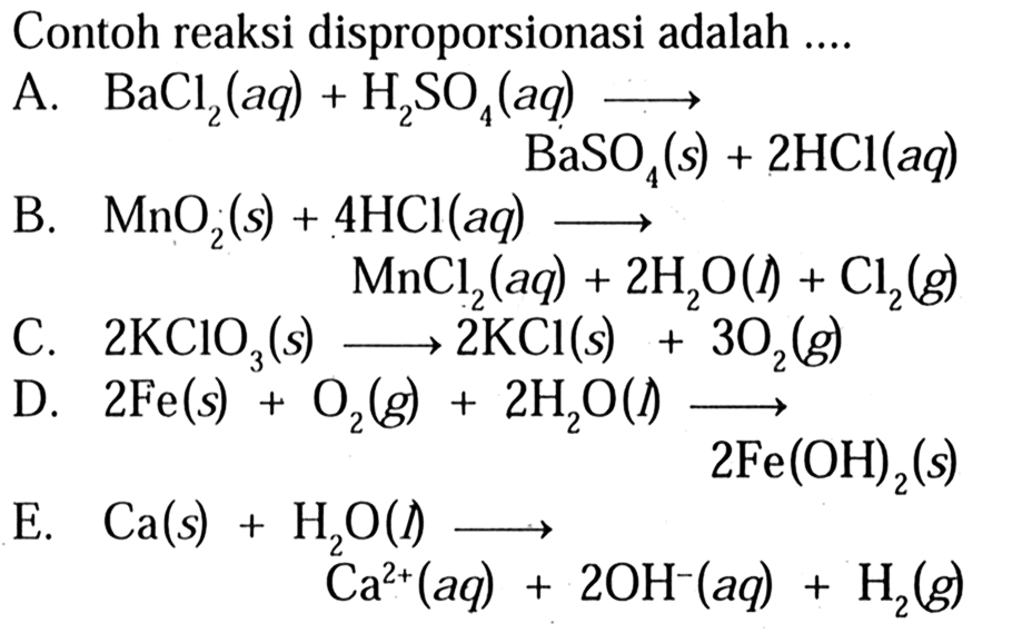 Contoh reaksi disproporsionasi adalah 
A. BaCl2(aq) + H2SO4(aq) -> BaSO4(s) + 2 HCl(aq) 
B. MnO2(s) + 4 HCl(aq) -> MnCl2(aq) + 2 H2O(l) + Cl2(g) 
C. 2 KClO3(s) -> 2 KCl(s) + 3 O2(g) 
D. 2 Fe(s) + O2(g) + 2 H2O(I) -> 2 Fe(OH)2(s) 
E. Ca(s) + H2O(I) -> Ca^(2+)(aq) + 2 OH^-(aq) + H2(g) 