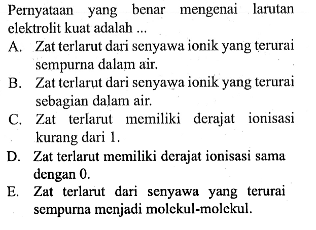 Pernyataan yang benar mengenai larutan elektrolit kuat adalah ... 
A. Zat terlarut dari senyawa ionik yang terurai sempurna dalam air. 
B. Zat terlarut dari senyawa ionik yang terurai sebagian dalam air. 
C. Zat terlarut memiliki derajat ionisasi kurang dari 1. 
D. Zat terlarut memiliki derajat ionisasi sama dengan 0. 
E. Zat terlarut dari senyawa yang terurai sempurna menjadi molekul-molekul. 