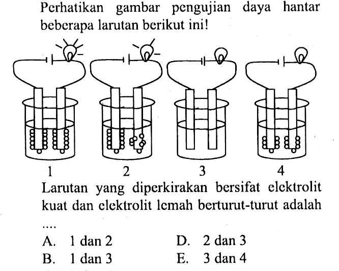 Perhatikan gambar pengujian daya hantar beberapa larutan berikut ini!Larutan yang diperkirakan bersifat elektrolit kuat dan elektrolit lemah berturut-turut adalahA.  1 dan 2 D. 2 dan 3B. 1 dan 3E.  3 dan 4 