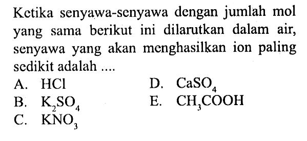 Ketika senyawa-senyawa dengan jumlah mol yang sama berikut ini dilarutkan dalam air, senyawa yang akan menghasilkan ion paling sedikit adalah ....A.  HCl B.  K2SO4C.  KNO3 D.  CaSO4  E.  CH3COOH 