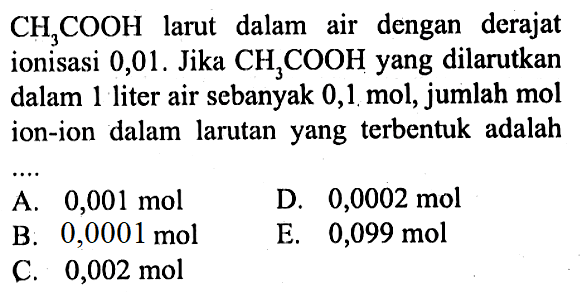 CH3COOH larut dalam air dengan derajat ionisasi 0,01. Jika CH3COOH yang dilarutkan dalam 1 liter air sebanyak 0,1 mol, jumlah mol ion-ion dalam larutan yang terbentuk adalah ....