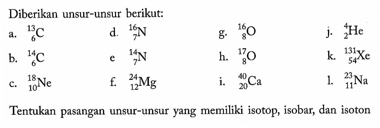 Diberikan unsur-unsur berikut: a. 13 6 C b. 14 6 C c. 18 10 Ne d. 16 7 N e. 14 17 N f. 24 12 Mg g. 16 8 O h. 17 8 O i. 40 20 Ca j. 4 2 He k 131 54 Xe l. 23 11 Na Tentukan pasangan unsur-unsur yang memiliki isotop, isobar, dan isoton 