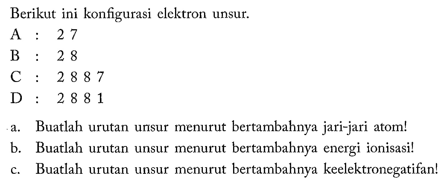 Berikut ini konfigurasi elektron unsur. 
A: 2 7 
B: 2 8 
C: 2 8 8 7 
D: 2 8 8 1 
a. Buatlah urutan unsur menurut bertambahnya jari-jari atom! 
b. Buatlah urutan unsur menurut bertambahnya energi ionisasi! 
c. Buatlah urutan unsur menurut bertambahnya keelektronegatifan!