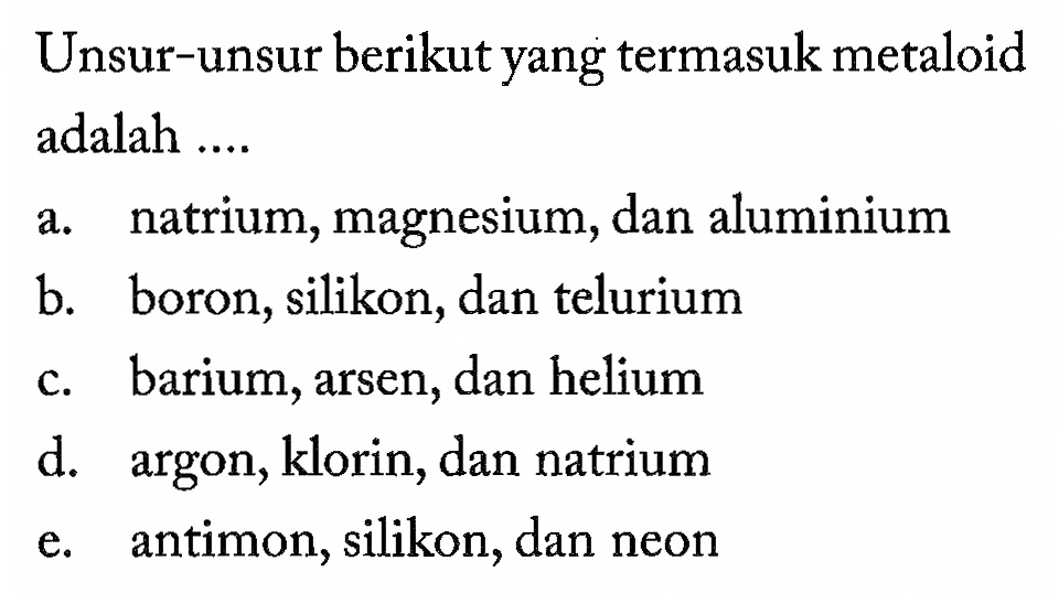 Unsur-unsur berikut yang termasuk metaloid adalah .... 
a. natrium, magnesium, dan aluminium 
b. boron, silikon, dan telurium 
c. barium, arsen, dan helium 
d. argon, klorin, dan natrium 
e. antimon, silikon, dan neon