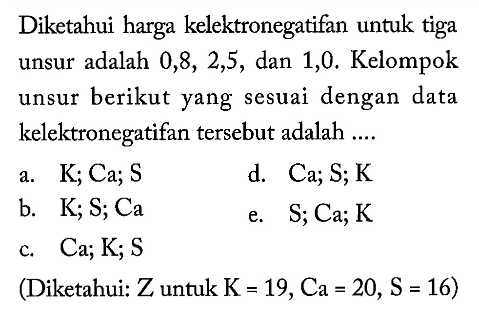 Diketahui harga kelektronegatifan untuk tiga unsur adalah 0,8, 2,5, dan 1,0. Kelompok unsur berikut yang sesuai dengan data kelektronegatifan tersebut adalah ....
a. K; Ca; S 
d. Ca; S; K 
b. K; S; Ca 
e. S; Ca; K 
c. Ca; K; S 
(Diketahui: Z untuk K=19, Ca=20, S=16 )