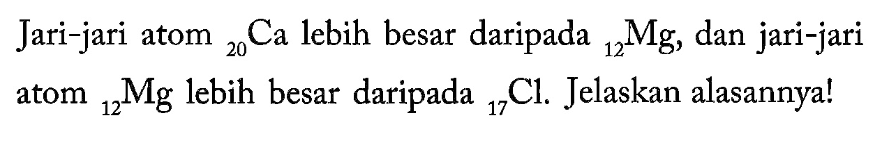 Jari-jari atom 20 Ca lebih besar daripada 12 Mg , dan jari-jari atom 12 Mg lebih besar daripada 17 Cl. Jelaskan alasannya!