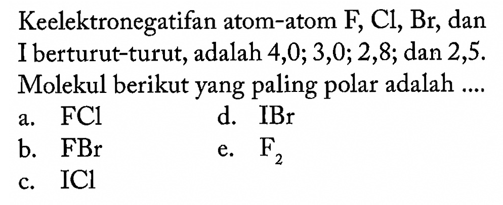 Keelektronegatifan atom-atom  F, Cl, Br , dan I berturut-turut, adalah 4,0 ; 3,0 ; 2,8 ; dan 2,5. Molekul berikut yang paling polar adalah .... a.  FCl d.  IBr b.  FBr e.  F2 c.  ICl 