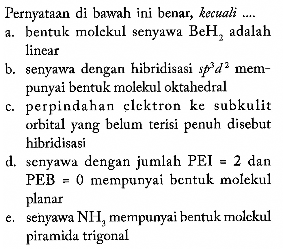 Pernyataan di bawah ini benar, kecuali ....
a. bentuk molekul senyawa BeH2 adalah linear
b. senyawa dengan hibridisasi s p^3 d^2 mempunyai bentuk molekul oktahedral
c. perpindahan elektron ke subkulit orbital yang belum terisi penuh disebut hibridisasi
d. senyawa dengan jumlah PEI=2 dan PEB=0 mempunyai bentuk molekul planar
e. senyawa NH3 mempunyai bentuk molekul piramida trigonal