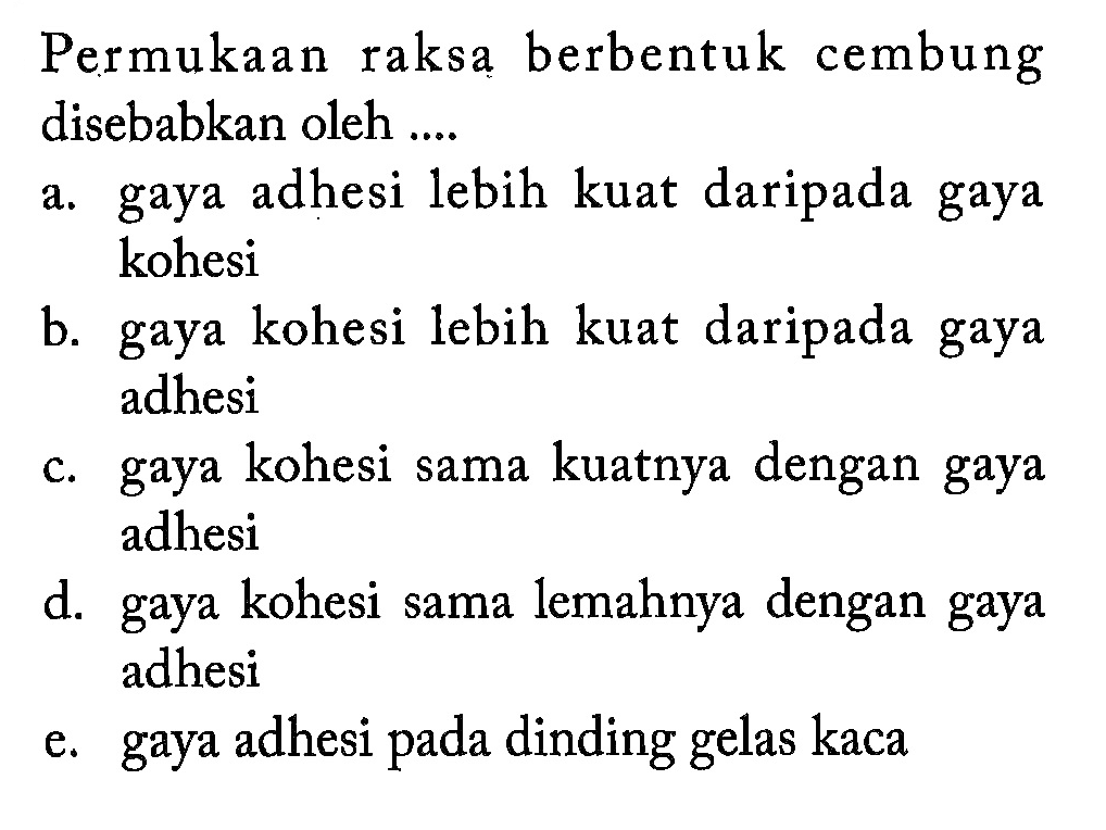 Permukaan raksa berbentuk cembung disebabkan oleh....
a. gaya adhesi lebih kuat daripada gaya kohesi
b. gaya kohesi lebih kuat daripada gaya adhesi
c. gaya kohesi sama kuatnya dengan gaya adhesi
d. gaya kohesi sama lemahnya dengan gaya adhesi
e. gaya adhesi pada dinding gelas kaca