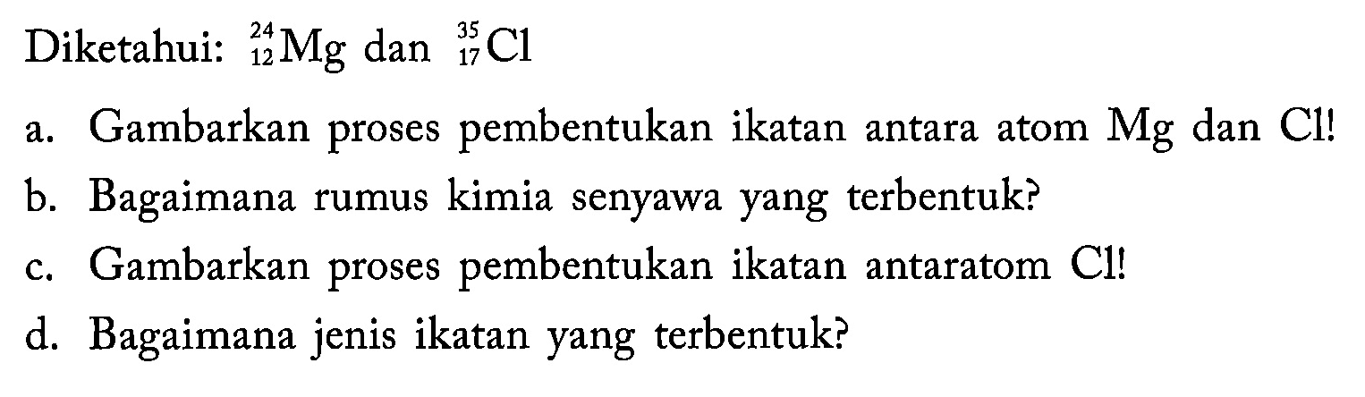 Diketahui 24 12 Mg dan 35 17 Cl
a. Gambarkan proses pembentukan ikatan antara atom Mg dan Cl!
b. Bagaimana rumus kimia senyawa yang terbentuk?
c. Gambarkan proses pembentukan ikatan antaratom Cl!
d. Bagaimana jenis ikatan yang terbentuk?