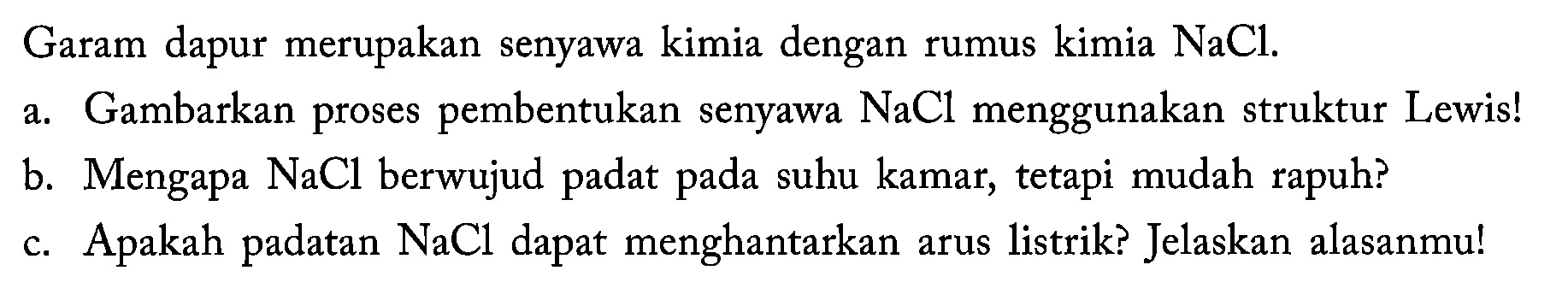 Garam dapur merupakan senyawa kimia dengan rumus kimia  NaCl .
a. Gambarkan proses pembentukan senyawa  NaCl  menggunakan struktur Lewis!
b. Mengapa  NaCl  berwujud padat pada suhu kamar, tetapi mudah rapuh?
c. Apakah padatan  NaCl  dapat menghantarkan arus listrik? Jelaskan alasanmu!