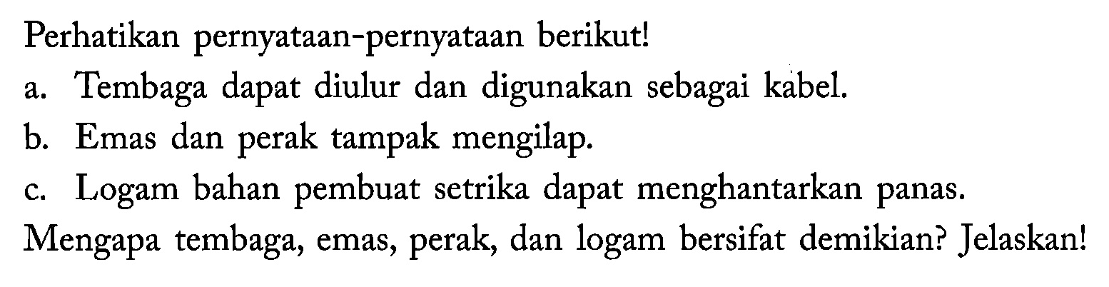 Perhatikan pernyataan-pernyataan berikut!
a. Tembaga dapat diulur dan digunakan sebagai kabel.
b. Emas dan perak tampak mengilap.
c. Logam bahan pembuat setrika dapat menghantarkan panas.
Mengapa tembaga, emas, perak, dan logam bersifat demikian? Jelaskan!