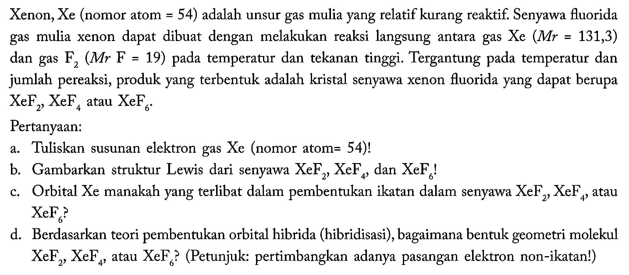 Xenon, Xe (nomor atom =54) adalah unsur gas mulia yang relatif kurang reaktif. Senyawa fluorida gas mulia xenon dapat dibuat dengan melakukan reaksi langsung antara gas Xe (Mr=131,3) dan gas F2(Mr F=19) pada temperatur dan tekanan tinggi. Tergantung pada temperatur dan jumlah pereaksi, produk yang terbentuk adalah kristal senyawa xenon fluorida yang dapat berupa XeF2, XeF4 atau XeF6 
Pertanyaan:
a. Tuliskan susunan elektron gas Xe (nomor atom =54) !
b. Gambarkan struktur Lewis dari senyawa XeF2, XeF4, dan XeF6 !
c. Orbital Xe manakah yang terlibat dalam pembentukan ikatan dalam senyawa XeF2, XeF4, atau XeF6 ?
d. Berdasarkan teori pembentukan orbital hibrida (hibridisasi), bagaimana bentuk geometri molekul XeF2, XeF4, atau XeF6 ? (Petunjuk: pertimbangkan adanya pasangan elektron non-ikatan!)