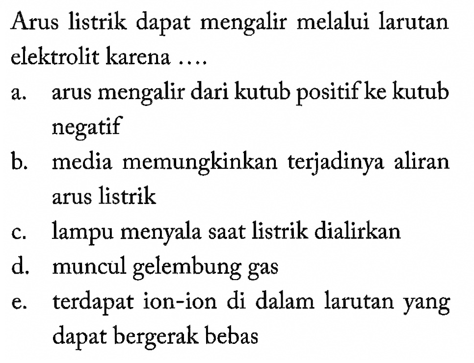 Arus listrik dapat mengalir melalui larutan elektrolit karena ....a. arus mengalir dari kutub positif ke kutub negatif b. media memungkinkan terjadinya aliran arus listrik c. lampu menyala saat listrik dialirkan d. muncul gelembung gas e. terdapat ion-ion di dalam larutan yang dapat bergerak bebas 