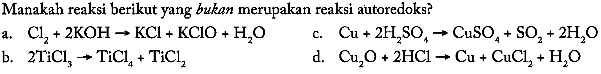 Manakah reaksi berikut yang bukan merupakan reaksi autoredoks? 
a. Cl2 + 2 KOH -> KCl +KClO +H2O b. 2 TiCl3 -> TiCl4 + TiCl2 c. Cu + 2 H2SO4 -> CuSO4 + SO2 + 2 H2O d. Cu2O + 2 HCl -> Cu +CuCl2 + H2O 