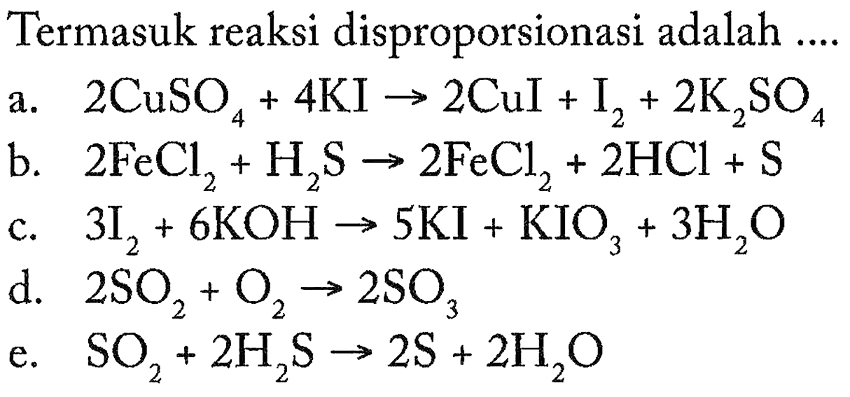 Termasuk reaksi disproporsionasi adalah 
a. 2 CuSO4 + 4 KI -> 2 Cul + I2 + 2 K2SO4 
b. 2 FeCl2 + H2S -> 2 FeCl2 + 2 HCl + S 
c. 3 I2 + 6 KOH -> 5 KI + KIO3 + 3 H2O 
d. 2 SO2 + O2 -> 2 SO3 
e. SO2 + 2 H2S -> 2 S +2 H2O