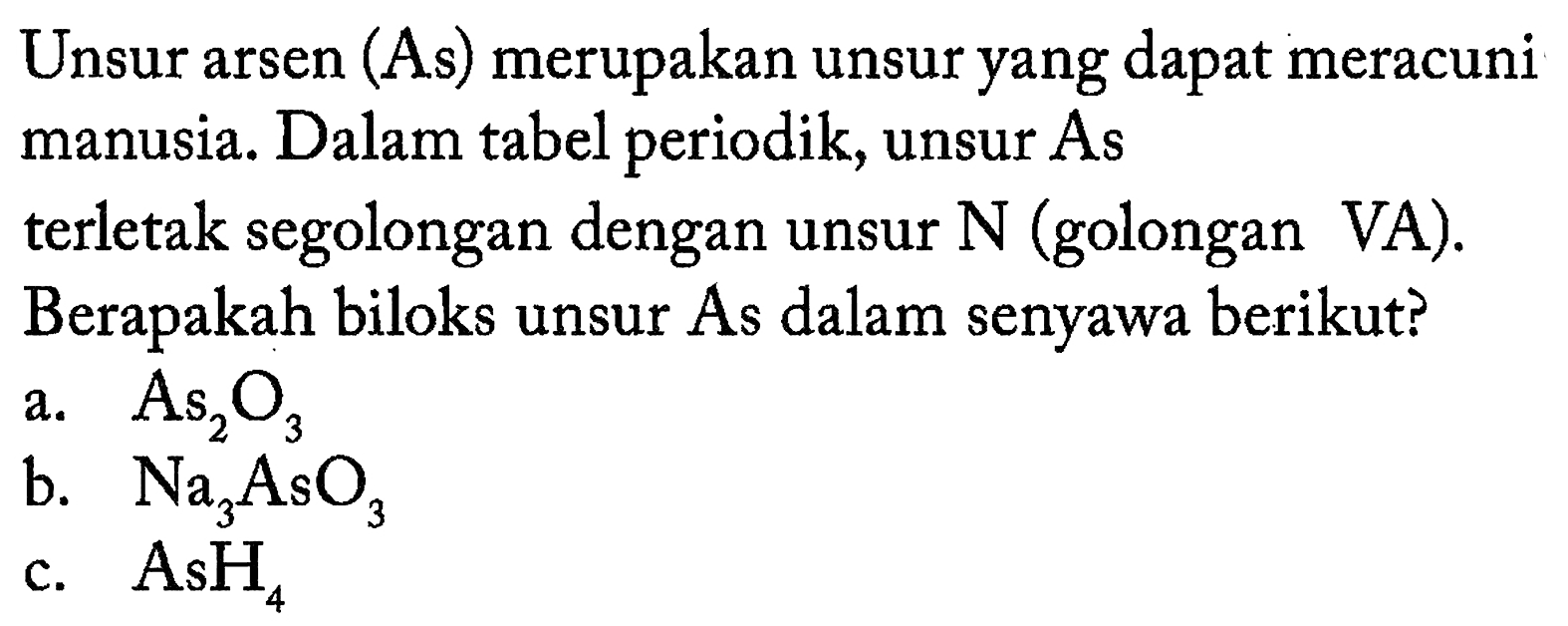 Unsur arsen (As) merupakan unsur yang dapat meracuni manusia. Dalam tabel periodik, unsur As terletak segolongan dengan unsur  N  (golongan VA). Berapakah biloks unsur As dalam senyawa berikut?
a.  As2O3 
b.  Na3AsO3 
c.  AsH4