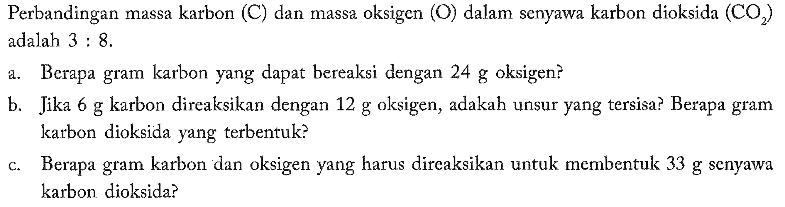 Perbandingan massa karbon (C) dan massa oksigen (O) dalam senyawa karbon dioksida  (CO2)  adalah 3 : 8 .
a. Berapa gram karbon yang dapat bereaksi dengan 24 g oksigen?
b. Jika 6 g karbon direaksikan dengan 12 g oksigen, adakah unsur yang tersisa? Berapa gram karbon dioksida yang terbentuk?
c. Berapa gram karbon dan oksigen yang harus direaksikan untuk membentuk 33 g senyawa karbon dioksida?