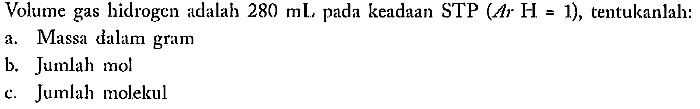 Volume gas hidrogen adalah  280 mL  pada keadaan STP  (A r H=1) , tentukanlah:a. Massa dalam gramb. Jumlah molc. Jumlah molekul