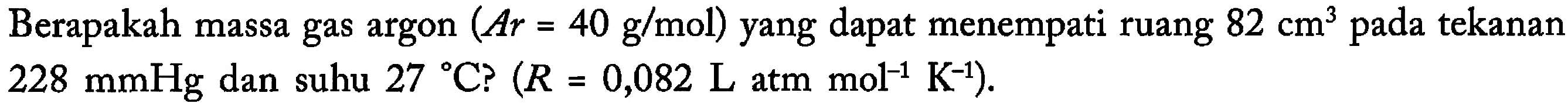 Berapakah massa gas argon (Ar=40 g/mol) yang dapat menempati ruang 82 cm^3 pada tekanan 228 mmHg dan suhu 27 C? (R=0,082 L atm mol^-1 K^-1).