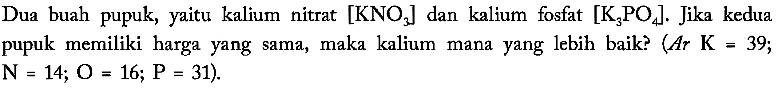 Dua buah pupuk, yaitu kalium nitrat [KNO3] dan kalium fosfat [K3PO4]. Jika kedua pupuk memiliki harga yang sama, maka kalium mana yang lebih baik? (Ar K = 39; N = 14; O = 16; P = 31).