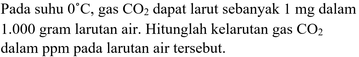 Pada suhu  0 C , gas  CO2  dapat larut sebanyak  1 mg  dalam  1.000  gram larutan air. Hitunglah kelarutan gas  CO2  dalam ppm pada larutan air tersebut.