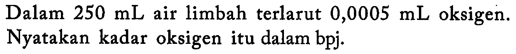 Dalam 250 mL air limbah terlarut 0,0005 mL oksigen. Nyatakan kadar oksigen itu dalam bpj.