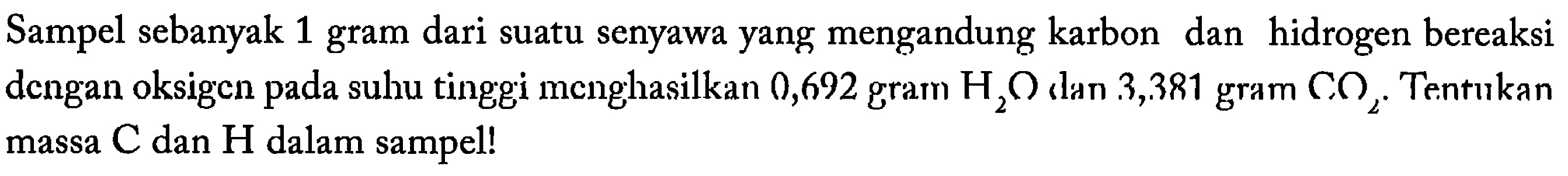 Sampel sebanyak 1 gram dari suatu senyawa yang mengandung karbon dan hidrogen bereaksi dengan oksigen pada suhu tinggi menghasilkan 0,692 gram  H2O, dan 3,381 gram  CO2. Tentukan massa C dan H dalam sampel! 