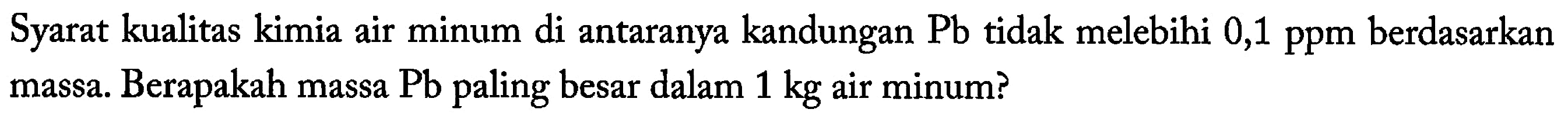 Syarat kualitas kimia air minum di antaranya kandungan Pb tidak melebihi 0,1 ppm berdasarkan massa. Berapakah massa Pb paling besar dalam 1 kg air minum?